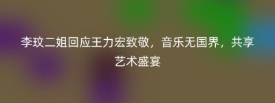李玟二姐回应王力宏致敬，音乐无国界，共享艺术盛宴