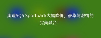 奥迪SQ5 Sportback大幅降价，豪华与激情的完美融合！