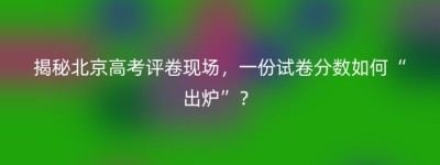 揭秘北京高考评卷现场，一份试卷分数如何“出炉”？