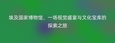 埃及国家博物馆，一场视觉盛宴与文化宝库的探索之旅