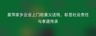 姜萍家乡企业上门给姜父送钱，彰显社会责任与孝道传承