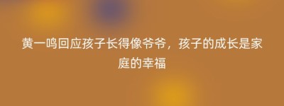 黄一鸣回应孩子长得像爷爷，孩子的成长是家庭的幸福
