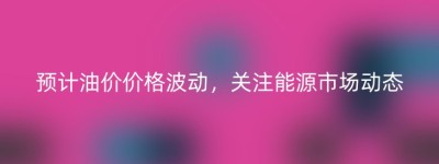 预计油价价格波动，关注能源市场动态