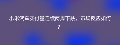 小米汽车交付量连续两周下跌，市场反应如何？