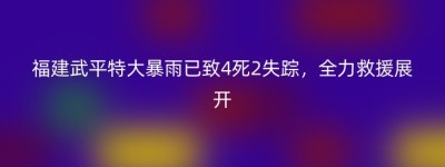 福建武平特大暴雨已致4死2失踪，全力救援展开