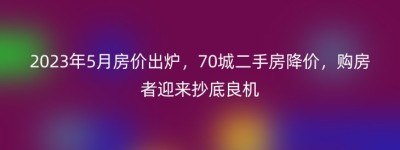 2023年5月房价出炉，70城二手房降价，购房者迎来抄底良机