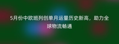 5月份中欧班列创单月运量历史新高，助力全球物流畅通