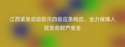 江西紧急启动防汛四级应急响应，全力保障人民生命财产安全