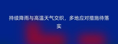 持续降雨与高温天气交织，多地应对措施待落实