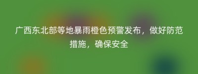 广西东北部等地暴雨橙色预警发布，做好防范措施，确保安全