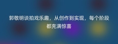 郭敬明谈拍戏乐趣，从创作到实现，每个阶段都充满惊喜