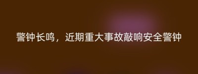 警钟长鸣，近期重大事故敲响安全警钟
