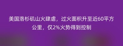美国洛杉矶山火肆虐，过火面积升至近60平方公里，仅2%火势得到控制