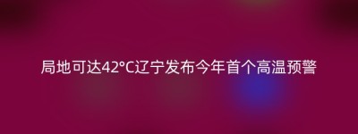 局地可达42°C辽宁发布今年首个高温预警