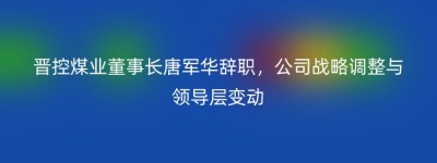 晋控煤业董事长唐军华辞职，公司战略调整与领导层变动