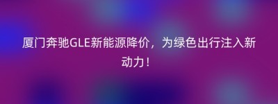 厦门奔驰GLE新能源降价，为绿色出行注入新动力！