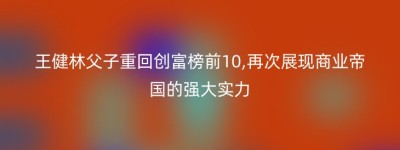 王健林父子重回创富榜前10,再次展现商业帝国的强大实力
