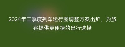 2024年二季度列车运行图调整方案出炉，为旅客提供更便捷的出行选择