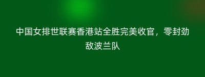 中国女排世联赛香港站全胜完美收官，零封劲敌波兰队