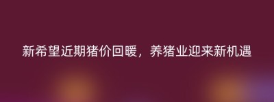 新希望近期猪价回暖，养猪业迎来新机遇