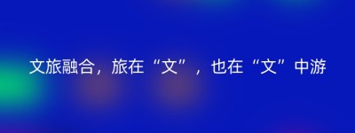 文旅融合，旅在“文”，也在“文”中游