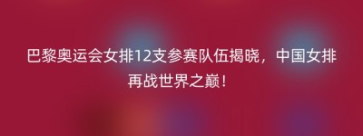 巴黎奥运会女排12支参赛队伍揭晓，中国女排再战世界之巅！