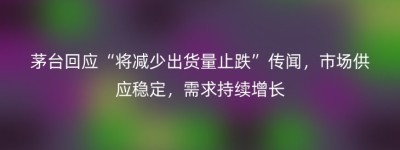 茅台回应“将减少出货量止跌”传闻，市场供应稳定，需求持续增长