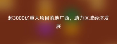 超3000亿重大项目落地广西，助力区域经济发展