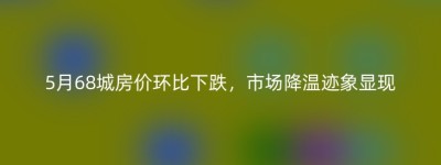5月68城房价环比下跌，市场降温迹象显现