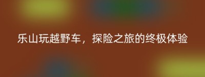 乐山玩越野车，探险之旅的终极体验