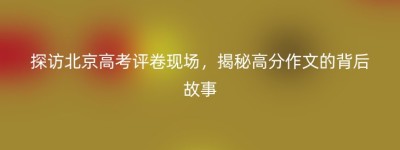 探访北京高考评卷现场，揭秘高分作文的背后故事