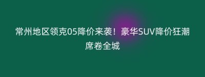 常州地区领克05降价来袭！豪华SUV降价狂潮席卷全城