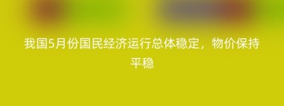 我国5月份国民经济运行总体稳定，物价保持平稳