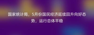 国家统计局，5月份国民经济延续回升向好态势，运行总体平稳
