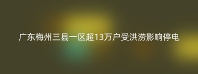 广东梅州三县一区超13万户受洪涝影响停电
