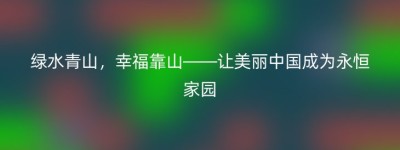 绿水青山，幸福靠山——让美丽中国成为永恒家园