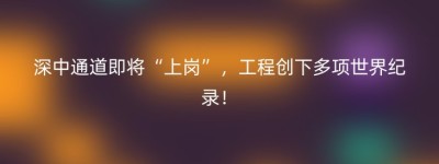 深中通道即将“上岗”，工程创下多项世界纪录！