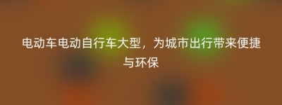 电动车电动自行车大型，为城市出行带来便捷与环保