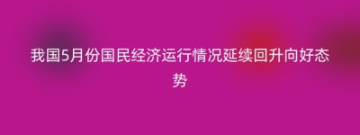 我国5月份国民经济运行情况延续回升向好态势