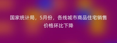 国家统计局，5月份，各线城市商品住宅销售价格环比下降