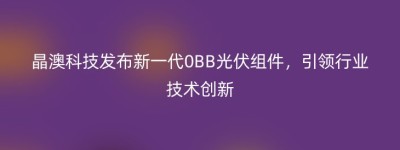 晶澳科技发布新一代0BB光伏组件，引领行业技术创新