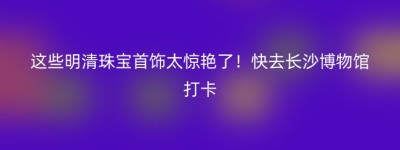 这些明清珠宝首饰太惊艳了！快去长沙博物馆打卡