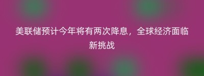 美联储预计今年将有两次降息，全球经济面临新挑战