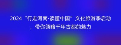 2024“行走河南·读懂中国”文化旅游季启动，带你领略千年古都的魅力
