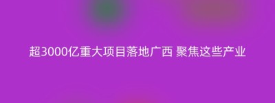 超3000亿重大项目落地广西 聚焦这些产业
