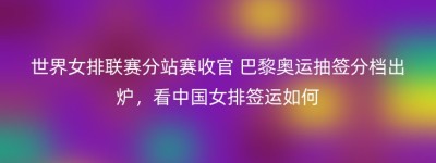 世界女排联赛分站赛收官 巴黎奥运抽签分档出炉，看中国女排签运如何