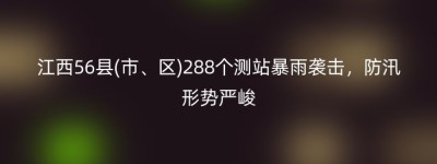 江西56县(市、区)288个测站暴雨袭击，防汛形势严峻