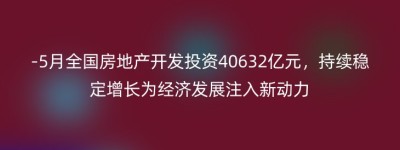 -5月全国房地产开发投资40632亿元，持续稳定增长为经济发展注入新动力
