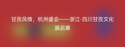 甘孜风情，杭州盛会——浙江·四川甘孜文化展启幕