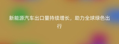 新能源汽车出口量持续增长，助力全球绿色出行